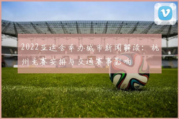 2022亚运会举办城市新闻解读：杭州竞赛安排与交通赛事影响
