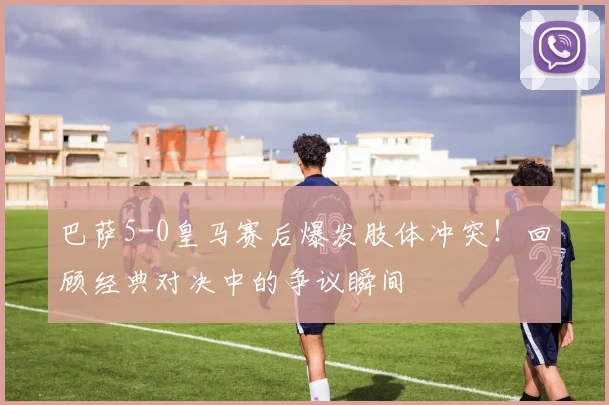 巴萨5-0皇马赛后爆发肢体冲突！回顾经典对决中的争议瞬间