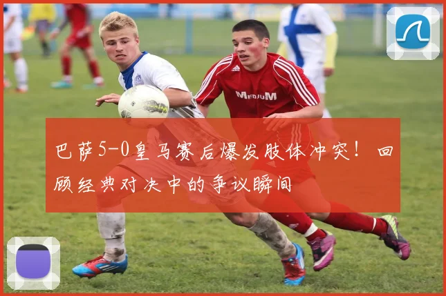 巴萨5-0皇马赛后爆发肢体冲突！回顾经典对决中的争议瞬间