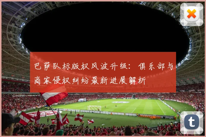 巴萨队标版权风波升级：俱乐部与商家侵权纠纷最新进展解析