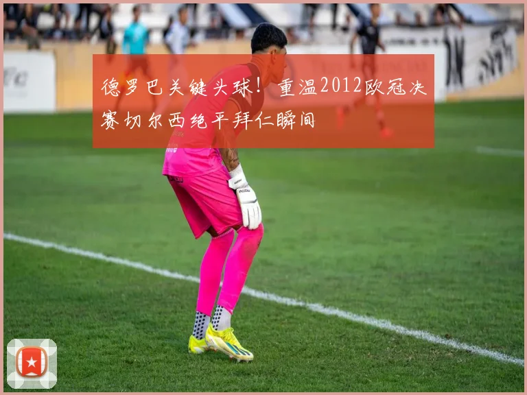 德罗巴关键头球！重温2012欧冠决赛切尔西绝平拜仁瞬间