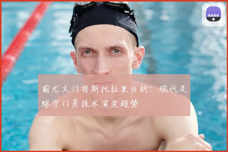 前尤文门将斯托拉里分析：现代足球守门员技术演变趋势